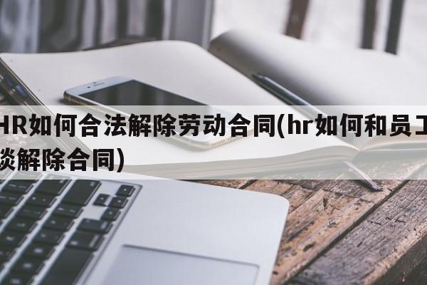 HR如何合法解除劳动合同(hr如何和员工谈解除合同)