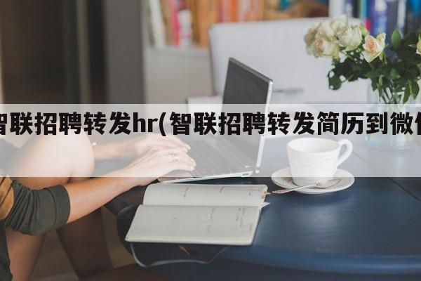 智联招聘转发hr(智联招聘转发简历到微信)